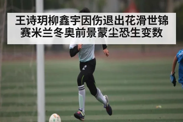 王诗玥柳鑫宇因伤退出花滑世锦赛米兰冬奥前景蒙尘恐生变数