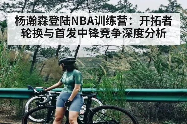 杨瀚森登陆NBA训练营：开拓者轮换与首发中锋竞争深度分析