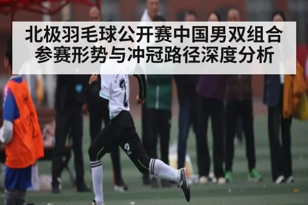 北极羽毛球公开赛中国男双组合参赛形势与冲冠路径深度分析