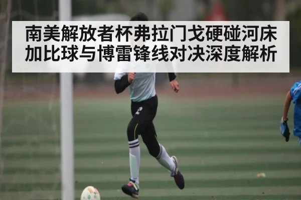 南美解放者杯弗拉门戈硬碰河床 加比球与博雷锋线对决深度解析