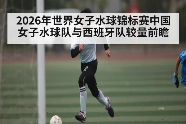 2026年世界女子水球锦标赛中国女子水球队与西班牙队较量前瞻