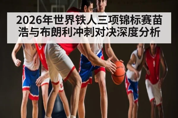 2026年世界铁人三项锦标赛苗浩与布朗利冲刺对决深度分析